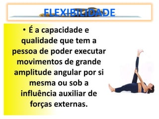FLEXIBILIDADE
   • É a capacidade e
  qualidade que tem a
pessoa de poder executar
 movimentos de grande
amplitude angular por si
     mesma ou sob a
  influência auxiliar de
     forças externas.
 