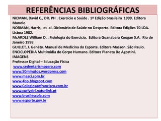 REFERÊNCIAS BIBLIOGRÁFICAS
NIEMAN, David C., DR. PH . Exercício e Saúde . 1ª Edição brasileira 1999. Editora
Manole.
NORMAN, Harris, et al. Dicionário de Saúde no Desporto. Editora Edições 70 LDA.
Lisboa 1982.
McARDLE William D. . Fisiologia do Exercício. Editora Guanabara Koogan S.A. Rio de
Janeiro 1998.
GUILLET, J. Genéty. Manual de Medicina do Esporte. Editora Masson. São Paulo.
ENCICLOPÉDIA Multimídia do Corpo Humano. Editora Planeta De Agostini.
IMAGENS
Professor Digital – Educação Física
 www.sedentarismozero.com
www.50minutos.wordpress.com
www.masci.com.br
www.4bp.blogspot.com
www.Colegiosaofrancisco.com.br
www.curlygirl.naturlink.pt
www.brasilescola.com
www.esporte.gov.br
 