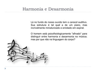 Harmonia e Desarmonia
Lá no fundo do nosso ouvido tem o caracol auditivo.
Sua estrutura é tal qual a de um piano, mas
incrivelmente miniaturizado e enrolado em espiral.
O homem está psicofisiologicamente "afinado" para
distinguir entre harmonia e desarmonia na música;
mas por que não na linguagem do corpo?
 