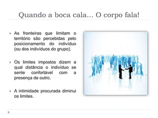 Quando a boca cala... O corpo fala!
 As fronteiras que limitam o
território são percebidas pelo
posicionamento do indivíduo
(ou dos indivíduos do grupo).
 Os limites impostos dizem a
qual distância o indivíduo se
sente confortável com a
presença de outro.
 A intimidade procurada diminui
os limites.
 