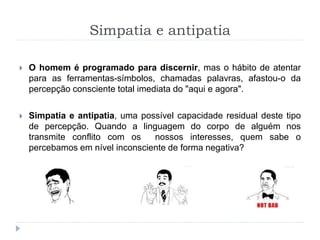 Simpatia e antipatia
 O homem é programado para discernir, mas o hábito de atentar
para as ferramentas-símbolos, chamadas palavras, afastou-o da
percepção consciente total imediata do "aqui e agora".
 Simpatia e antipatia, uma possível capacidade residual deste tipo
de percepção. Quando a linguagem do corpo de alguém nos
transmite conflito com os nossos interesses, quem sabe o
percebamos em nível inconsciente de forma negativa?
 
