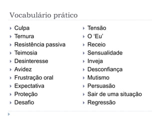 Vocabulário prático
 Culpa
 Ternura
 Resistência passiva
 Teimosia
 Desinteresse
 Avidez
 Frustração oral
 Expectativa
 Proteção
 Desafio
 Tensão
 O ‘Eu’
 Receio
 Sensualidade
 Inveja
 Desconfiança
 Mutismo
 Persuasão
 Sair de uma situação
 Regressão
 