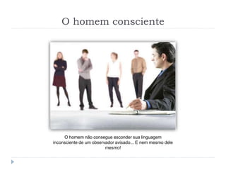 O homem consciente
O homem não consegue esconder sua linguagem
inconsciente de um observador avisado... E nem mesmo dele
mesmo!
 