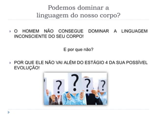Podemos dominar a
linguagem do nosso corpo?
 O HOMEM NÃO CONSEGUE DOMINAR A LINGUAGEM
INCONSCIENTE DO SEU CORPO!
E por que não?
 POR QUE ELE NÃO VAI ALÉM DO ESTÁGIO 4 DA SUA POSSÍVEL
EVOLUÇÃO!
 