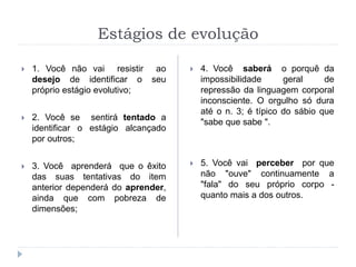 Estágios de evolução
 1. Você não vai resistir ao
desejo de identificar o seu
próprio estágio evolutivo;
 2. Você se sentirá tentado a
identificar o estágio alcançado
por outros;
 3. Você aprenderá que o êxito
das suas tentativas do item
anterior dependerá do aprender,
ainda que com pobreza de
dimensões;
 4. Você saberá o porquê da
impossibilidade geral de
repressão da linguagem corporal
inconsciente. O orgulho só dura
até o n. 3; é típico do sábio que
"sabe que sabe ".
 5. Você vai perceber por que
não "ouve" continuamente a
"fala" do seu próprio corpo -
quanto mais a dos outros.
 