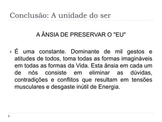 Conclusão: A unidade do ser
A ÂNSIA DE PRESERVAR O "EU"
 É uma constante. Dominante de mil gestos e
atitudes de todos, toma todas as formas imagináveis
em todas as formas da Vida. Esta ânsia em cada um
de nós consiste em eliminar as dúvidas,
contradições e conflitos que resultam em tensões
musculares e desgaste inútil de Energia.
 