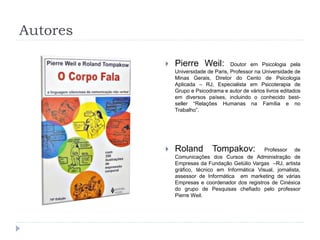 Autores
 Pierre Weil: Doutor em Psicologia pela
Universidade de Paris, Professor na Universidade de
Minas Gerais, Diretor do Cento de Psicologia
Aplicada – RJ, Especialista em Psicoterapia de
Grupo e Psicodrama e autor de vários livros editados
em diversos países, incluindo o conhecido best-
seller “Relações Humanas na Família e no
Trabalho”.
 Roland Tompakov: Professor de
Comunicações dos Cursos de Administração de
Empresas da Fundação Getúlio Vargas –RJ, artista
gráfico, técnico em Informática Visual, jornalista,
assessor de Informática em marketing de várias
Empresas e coordenador dos registros de Cinésica
do grupo de Pesquisas chefiado pelo professor
Pierre Weil.
 