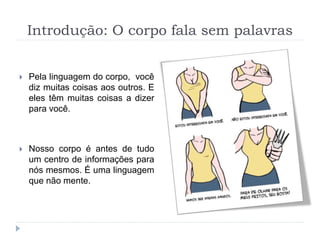 Introdução: O corpo fala sem palavras
 Pela linguagem do corpo, você
diz muitas coisas aos outros. E
eles têm muitas coisas a dizer
para você.
 Nosso corpo é antes de tudo
um centro de informações para
nós mesmos. É uma linguagem
que não mente.
 
