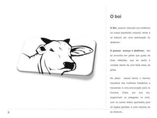 O boi
O Boi, quando colocado em evidência
na nossa expressão corporal, tende a
se traduzir por uma acentuação do
abdômen.
A pessoa avança o abdômen; isto
se encontra em gente que gosta de
boas refeições, que se senta à
vontade diante de uma farta mesa de
jantar.
No plano sexual temos o famoso
requebrar das mulheres brasileiras e
havaianas; é uma provocação para os
homens. Estes, por sua vez,
engancham os polegares no cinto,
com os outros dedos apontados para
os órgãos genitais; é uma maneira de
se oferecer...
 