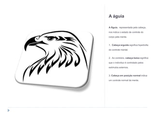 A águia
A Águia, representada pela cabeça,
nos indica o estado de controle do
corpo pela mente.
1. Cabeça erguida significa hipertrofia
do controle mental.
2. Ao contrário, cabeça baixa significa
que o indivíduo é controlado pelos
estímulos externos.
3. Cabeça em posição normal indica
um controle normal da mente.
 