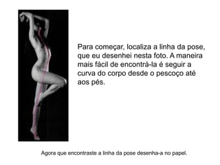 Para começar, localiza a linha da pose,
              que eu desenhei nesta foto. A maneira
              mais fácil de encontrá-la é seguir a
              curva do corpo desde o pescoço até
              aos pés.




Agora que encontraste a linha da pose desenha-a no papel.
 