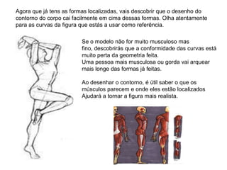 Agora que já tens as formas localizadas, vais descobrir que o desenho do
contorno do corpo cai facilmente em cima dessas formas. Olha atentamente
para as curvas da figura que estás a usar como referência.

                        Se o modelo não for muito musculoso mas
                        fino, descobrirás que a conformidade das curvas está
                        muito perta da geometria feita.
                        Uma pessoa mais musculosa ou gorda vai arquear
                        mais longe das formas já feitas.

                        Ao desenhar o contorno, é útil saber o que os
                        músculos parecem e onde eles estão localizados
                        Ajudará a tornar a figura mais realista.
 