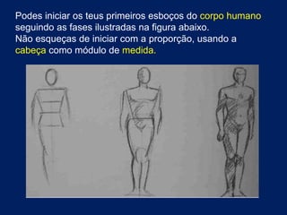 Podes iniciar os teus primeiros esboços do corpo humano
seguindo as fases ilustradas na figura abaixo.
Não esqueças de iniciar com a proporção, usando a
cabeça como módulo de medida.
 