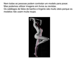 Nem todas as pessoas podem contratar um modelo para posar.
Mas podemos utilizar imagens em livros ou revistas.
Os catálogos de fatos de banho e lingerie são muito úteis porque os
modelos não usam muita roupa.
 