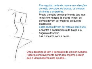 Em seguida, terás de marcar nas direções
         do resto do corpo, os braços, os ombros,
         as ancas e as pernas.
         Presta atenção ao comprimento das tuas
         linhas em relação às outras linhas: as
         pernas devem ser maiores do que os
         braços etc.
         Estas linhas devem ser retas e contínuas.
         Encontra o comprimento do braço e o
         ângulo e desenha.
         Faz o mesmo com a perna.




O teu desenho já tem a sensação de um ser humano.
Poderias provavelmente parar aqui mesmo e dizer
que é uma moderna obra de arte…
 