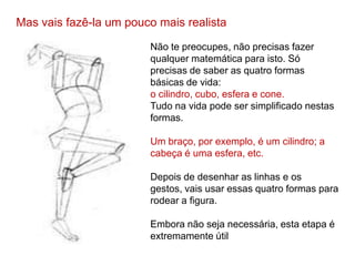 Mas vais fazê-la um pouco mais realista

                        Não te preocupes, não precisas fazer
                        qualquer matemática para isto. Só
                        precisas de saber as quatro formas
                        básicas de vida:
                        o cilindro, cubo, esfera e cone.
                        Tudo na vida pode ser simplificado nestas
                        formas.

                        Um braço, por exemplo, é um cilindro; a
                        cabeça é uma esfera, etc.

                        Depois de desenhar as linhas e os
                        gestos, vais usar essas quatro formas para
                        rodear a figura.

                        Embora não seja necessária, esta etapa é
                        extremamente útil
 