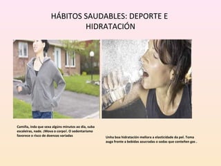 HÁBITOS SAUDABLES: DEPORTE E 
HIDRATACIÓN 
Unha boa hidratación mellora a elasticidade da pel. Toma 
auga fronte a bebidas azucradas o sodas que conteñen gas . 
Camiña, inda que sexa algúns minutos ao día, suba 
escaleiras, nade. ¡Mova o corpo!. O sedentarismo 
favorece o risco de doenzas variadas 
 