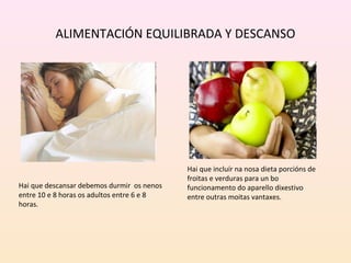 ALIMENTACIÓN EQUILIBRADA Y DESCANSO 
Hai que incluír na nosa dieta porcións de 
froitas e verduras para un bo 
funcionamento do aparello dixestivo 
entre outras moitas vantaxes. 
Hai que descansar debemos durmir os nenos 
entre 10 e 8 horas os adultos entre 6 e 8 
horas. 
 