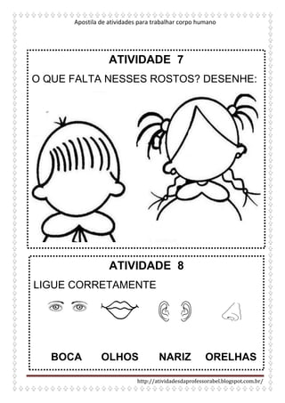 Apostila de atividades para trabalhar corpo humano
http://atividadesdaprofessorabel.blogspot.com.br/
ATIVIDADE 7
O QUE FALTA NESSES ROSTOS? DESENHE:
ATIVIDADE 8
LIGUE CORRETAMENTE
BOCA OLHOS NARIZ ORELHAS
 