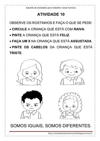 Apostila de atividades para trabalhar corpo humano
http://atividadesdaprofessorabel.blogspot.com.br/
ATIVIDADE 10
OBSERVE OS ROSTINHOS E FAÇA O QUE SE PEDE:
• CIRCULE A CRIANÇA QUE ESTÁ COM RAIVA.
• PINTE A CRIANÇA QUE ESTÁ FELIZ.
• FAÇA UM X NA CRIANÇA QUE ESTÁ ASSUSTADA.
• PINTE OS CABELOS DA CRIANÇA QUE ESTÁ
TRISTE.
SOMOS IGUAIS, SOMOS DIFERENTES.
 