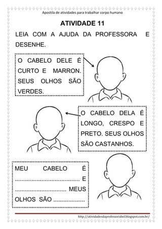 Apostila de atividades para trabalhar corpo humano
http://atividadesdaprofessorabel.blogspot.com.br/
ATIVIDADE 11
LEIA COM A AJUDA DA PROFESSORA E
DESENHE.
O CABELO DELE É
CURTO E MARRON.
SEUS OLHOS SÃO
VERDES.
O CABELO DELA É
LONGO, CRESPO E
PRETO. SEUS OLHOS
SÃO CASTANHOS.
MEU CABELO É
....................................... E
............................... MEUS
OLHOS SÃO ...................
 
