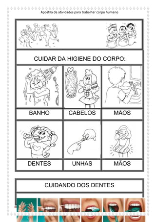 Apostila de atividades para trabalhar corpo humano
http://atividadesdaprofessorabel.blogspot.com.br/
BANHO CABELOS MÃOS
DENTES UNHAS MÃOS
CUIDANDO DOS DENTES
CUIDAR DA HIGIENE DO CORPO:
 