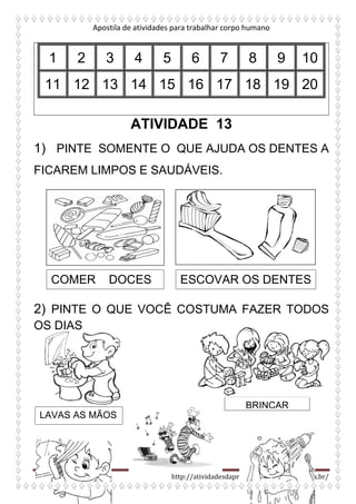 Apostila de atividades para trabalhar corpo humano
http://atividadesdaprofessorabel.blogspot.com.br/
1 2 3 4 5 6 7 8 9 10
11 12 13 14 15 16 17 18 19 20
ATIVIDADE 13
1) PINTE SOMENTE O QUE AJUDA OS DENTES A
FICAREM LIMPOS E SAUDÁVEIS.
2) PINTE O QUE VOCÊ COSTUMA FAZER TODOS
OS DIAS
COMER DOCES ESCOVAR OS DENTES
LAVAS AS MÃOS
BRINCAR
 