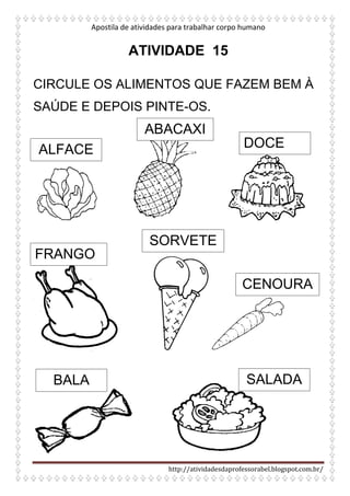 Apostila de atividades para trabalhar corpo humano
http://atividadesdaprofessorabel.blogspot.com.br/
ATIVIDADE 15
CIRCULE OS ALIMENTOS QUE FAZEM BEM À
SAÚDE E DEPOIS PINTE-OS.
ALFACE
ABACAXI
DOCE
FRANGO
SORVETE
CENOURA
BALA SALADA
 