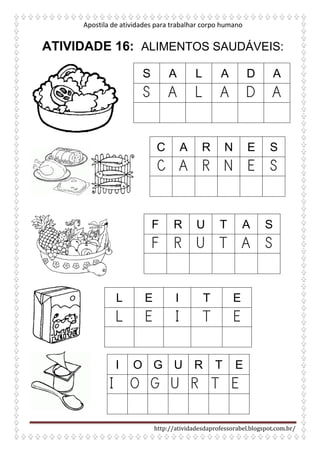 Apostila de atividades para trabalhar corpo humano
http://atividadesdaprofessorabel.blogspot.com.br/
ATIVIDADE 16: ALIMENTOS SAUDÁVEIS:
S A L A D A
S A L A D A
C A R N E S
C A R N E S
F R U T A S
F R U T A S
L E I T E
L E I T E
I O G U R T E
I O G U R T E
 