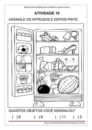 Apostila de atividades para trabalhar corpo humano
http://atividadesdaprofessorabel.blogspot.com.br/
ATIVIDADE 18
ASSINALE OS INTRUSOS E DEPOIS PINTE.
QUANTOS OBJETOS VOCÊ ASSINALOU?
( ) 6 ( ) 8 ( ) 11 ( ) 3
 