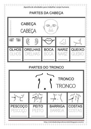 Apostila de atividades para trabalhar corpo humano
http://atividadesdaprofessorabel.blogspot.com.br/
PARTES DA CABEÇA
OLHOS
OLHOS
________
ORELHAS
ORELHAS
____________
BOCA
BOCA
________
NARIZ
NARIZ
_______
QUEIXO
QUEIXO
__________
PARTES DO TRONCO
PESCOÇO
PESCOÇO
____________
PEITO
PEITO
__________
BARRIGA
BARRIGA
_____________
COSTAS
COSTAS
__________
http://actividadesparacrianas.blogspot.com.br/2010/02/corpo-humano.html
CABEÇA
CABEÇA
TRONCO
TRONCO
 