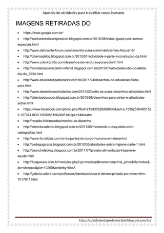 Apostila de atividades para trabalhar corpo humano
http://atividadesdaprofessorabel.blogspot.com.br/
IMAGENS RETIRADAS DO
• https://www.google.com.br/
• http://sonharerealizarepossivel.blogspot.com.br/2010/08/todos-iguais-pois-somos-
especiais.html
• http://www.deficiente-forum.com/desenho-para-colorir/deficientes-fisicos/15/
• http://criancasblog.blogspot.com.br/2012/01/actividade-ii-parte-ii-construcao-da.html
• http://www.colorirgratis.com/desenhos-de-verduras-para-colorir.html
• http://atividadesparacolorir-infantil.blogspot.com.br/2013/07/atividades-dia-do-atleta-
dia-do_8934.html
• http://www.atividadesparacolorir.com.br/2011/04/desenhos-de-educacao-fisica-
para.html
• http://www.desenhoseatividades.com/2013/02/volta-as-aulas-desenhos-atividades.html
• http://talentoeducador.blogspot.com.br/2013/08/desenhos-para-pintar-e-atividades-
sobre.html
• https://www.facebook.com/photo.php?fbid=219430528260800&set=a.15352330485152
3.1073741839.100005815624951&type=1&theater
• http://recado.info/recados/menino-de-desenho
• http://alemdocaderno.blogspot.com.br/2011/06/montando-o-esqueleto-com-
radiografias.html
• http://www.fcnoticias.com.br/as-partes-do-corpo-humano-em-desenho/
• http://pedagogiccos.blogspot.com.br/2012/05/atividades-sobre-higiene-parte-1.html
• http://tiamicheleblog.blogspot.com.br/2011/07/projeto-alimentacao-higiene-e-
saude.html
• http://1papacaio.com.br/modules.php?op=modload&name=Imprima_pinte&file=index&
do=showpic&pid=10290&orderby=titleA
• http://galeria.colorir.com/profissoes/dentistas/boca-e-dentes-pintado-por-missmirim-
1017911.html
 