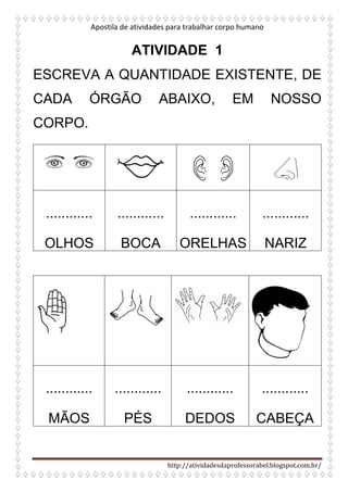 Apostila de atividades para trabalhar corpo humano
http://atividadesdaprofessorabel.blogspot.com.br/
ATIVIDADE 1
ESCREVA A QUANTIDADE EXISTENTE, DE
CADA ÓRGÃO ABAIXO, EM NOSSO
CORPO.
............
OLHOS
............
BOCA
............
ORELHAS
............
NARIZ
............
MÃOS
............
PÉS
............
DEDOS
............
CABEÇA
 