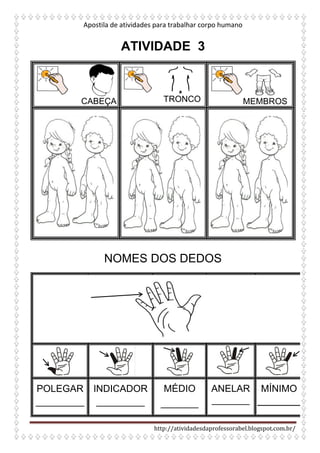 Apostila de atividades para trabalhar corpo humano
http://atividadesdaprofessorabel.blogspot.com.br/
ATIVIDADE 3
CABEÇA TRONCO MEMBROS
NOMES DOS DEDOS
POLEGAR
_________
INDICADOR
_________
MÉDIO
_______
ANELAR
_______
MÍNIMO
 