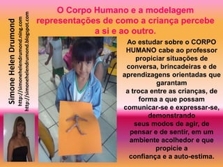 O Corpo Humano e a modelagem
                       http://simonehelendrumond.blogspot.com
                         http://simonehelendrumond.ning.com     representações de como a criança percebe
Simone Helen Drumond

                                                                             a si e ao outro.
                                                                                    Ao estudar sobre o CORPO
                                                                                    HUMANO cabe ao professor
                                                                                        propiciar situações de
                                                                                    conversa, brincadeiras e de
                                                                                   aprendizagens orientadas que
                                                                                              garantam
                                                                                    a troca entre as crianças, de
                                                                                         forma a que possam
                                                                                   comunicar-se e expressar-se,
                                                                                            demonstrando
                                                                                       seus modos de agir, de
                                                                                     pensar e de sentir, em um
                                                                                     ambiente acolhedor e que
                                                                                              propicie a
                                                                                     confiança e a auto-estima.
 