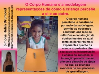 O Corpo Humano e a modelagem
                       http://simonehelendrumond.blogspot.com
                         http://simonehelendrumond.ning.com     representações de como a criança percebe
Simone Helen Drumond

                                                                             a si e ao outro.
                                                                                            O corpo humano
                                                                                        percebido e construído
                                                                                       por meio da modelagem,
                                                                                         permite ao educando
                                                                                         construir uma rede de
                                                                                      reflexões e construção de
                                                                                        conhecimentos na qual
                                                                                        tanto os parceiros mais
                                                                                         experientes quanto os
                                                                                        menos experientes têm
                                                                                      seu papel na interpretação
                                                                                        e ensaio de soluções. A
                                                                                       interação permite que se
                                                                                      crie uma situação de ajuda
                                                                                          na qual as crianças
                                                                                      avancem no seu processo
                                                                                           de aprendizagem.
 