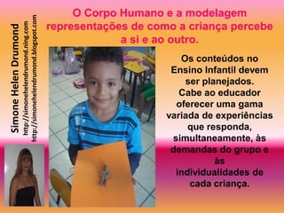 O Corpo Humano e a modelagem
                       http://simonehelendrumond.blogspot.com
                         http://simonehelendrumond.ning.com     representações de como a criança percebe
Simone Helen Drumond

                                                                             a si e ao outro.
                                                                                        Os conteúdos no
                                                                                      Ensino Infantil devem
                                                                                         ser planejados.
                                                                                        Cabe ao educador
                                                                                       oferecer uma gama
                                                                                     variada de experiências
                                                                                          que responda,
                                                                                      simultaneamente, às
                                                                                      demandas do grupo e
                                                                                                às
                                                                                       individualidades de
                                                                                          cada criança.
 