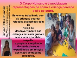 O Corpo Humano e a modelagem
                       http://simonehelendrumond.blogspot.com
                         http://simonehelendrumond.ning.com     representações de como a criança percebe
Simone Helen Drumond

                                                                             a si e ao outro.
                                                                Este tema trabalhado com
                                                                    as crianças guardar
                                                                relações específicas com
                                                                             os
                                                                          níveis de
                                                                   desenvolvimento das
                                                                crianças em cada grupo e
                                                                  faixa etária e, também,
                                                                          respeita
                                                                  e propicia a amplitude
                                                                     das mais diversas
                                                                 experiências em relação
                                                                   aos eixos de trabalho
                                                                         propostos.
 