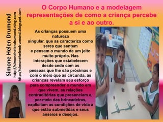 O Corpo Humano e a modelagem
                       http://simonehelendrumond.blogspot.com
                         http://simonehelendrumond.ning.com     representações de como a criança percebe
Simone Helen Drumond

                                                                             a si e ao outro.
                                                                     As crianças possuem uma
                                                                              natureza
                                                                singular, que as caracteriza como
                                                                          seres que sentem
                                                                  e pensam o mundo de um jeito
                                                                         muito próprio. Nas
                                                                    interações que estabelecem
                                                                         desde cedo com as
                                                                 pessoas que lhe são próximas e
                                                                 com o meio que as circunda, as
                                                                   crianças revelam seu esforço
                                                                 para compreender o mundo em
                                                                       que vivem, as relações
                                                                contraditórias que presenciam e,
                                                                     por meio das brincadeiras,
                                                                explicitam as condições de vida a
                                                                   que estão submetidas e seus
                                                                         anseios e desejos.
 