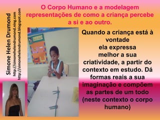 O Corpo Humano e a modelagem
                       http://simonehelendrumond.blogspot.com
                         http://simonehelendrumond.ning.com     representações de como a criança percebe
Simone Helen Drumond

                                                                             a si e ao outro.
                                                                                 Quando a criança está à
                                                                                           vontade
                                                                                        ela expressa
                                                                                        melhor a sua
                                                                                  criatividade, a partir do
                                                                                 contexto em estudo. Dá
                                                                                     formas reais a sua
                                                                                 imaginação e compõem
                                                                                   as partes de um todo
                                                                                 (neste contexto o corpo
                                                                                          humano)
 