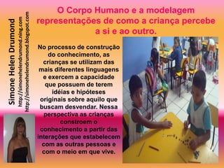 O Corpo Humano e a modelagem
                       http://simonehelendrumond.blogspot.com
                         http://simonehelendrumond.ning.com     representações de como a criança percebe
Simone Helen Drumond

                                                                             a si e ao outro.
                                                                No processo de construção
                                                                    do conhecimento, as
                                                                  crianças se utilizam das
                                                                 mais diferentes linguagens
                                                                  e exercem a capacidade
                                                                   que possuem de terem
                                                                     idéias e hipóteses
                                                                 originais sobre aquilo que
                                                                 buscam desvendar. Nessa
                                                                   perspectiva as crianças
                                                                        constroem o
                                                                 conhecimento a partir das
                                                                interações que estabelecem
                                                                  com as outras pessoas e
                                                                  com o meio em que vive.
 