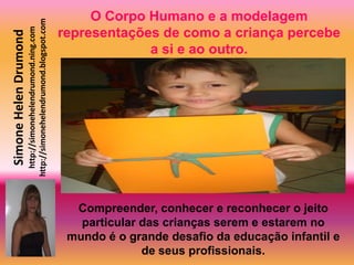O Corpo Humano e a modelagem
                       http://simonehelendrumond.blogspot.com
                         http://simonehelendrumond.ning.com     representações de como a criança percebe
Simone Helen Drumond

                                                                             a si e ao outro.




                                                                  Compreender, conhecer e reconhecer o jeito
                                                                   particular das crianças serem e estarem no
                                                                 mundo é o grande desafio da educação infantil e
                                                                              de seus profissionais.
 