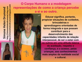 O Corpo Humano e a modelagem
                       http://simonehelendrumond.blogspot.com
                         http://simonehelendrumond.ning.com     representações de como a criança percebe
Simone Helen Drumond

                                                                             a si e ao outro.
                                                                                    Educar significa, portanto,
                                                                                 propiciar situações de cuidados,
                                                                                          brincadeiras e
                                                                                   aprendizagens orientadas de
                                                                                  forma integrada e que possam
                                                                                         contribuir para o
                                                                                       desenvolvimento das
                                                                                 capacidades infantis de relação
                                                                                 interpessoal, de ser e estar com
                                                                                 os outros em uma atitude básica
                                                                                      de aceitação, respeito e
                                                                                   confiança, e o acesso, pelas
                                                                                   crianças, aos conhecimentos
                                                                                 mais amplos da realidade social
                                                                                             e cultural.
 
