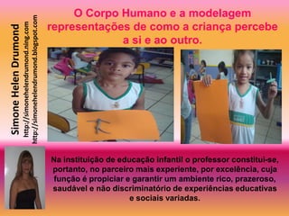 O Corpo Humano e a modelagem
                       http://simonehelendrumond.blogspot.com
                         http://simonehelendrumond.ning.com     representações de como a criança percebe
Simone Helen Drumond

                                                                             a si e ao outro.




                                                                Na instituição de educação infantil o professor constitui-se,
                                                                portanto, no parceiro mais experiente, por excelência, cuja
                                                                 função é propiciar e garantir um ambiente rico, prazeroso,
                                                                saudável e não discriminatório de experiências educativas
                                                                                     e sociais variadas.
 
