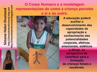 O Corpo Humano e a modelagem
                       http://simonehelendrumond.blogspot.com
                         http://simonehelendrumond.ning.com     representações de como a criança percebe
Simone Helen Drumond

                                                                             a si e ao outro.
                                                                                        A educação poderá
                                                                                              auxiliar o
                                                                                       desenvolvimento das
                                                                                          capacidades de
                                                                                           apropriação e
                                                                                         conhecimento das
                                                                                          potencialidades
                                                                                        corporais, afetivas,
                                                                                       emocionais, estéticas
                                                                                            e éticas, na
                                                                                           perspectiva de
                                                                                          contribuir para a
                                                                                              formação
                                                                                        de crianças felizes e
                                                                                             saudáveis.
 