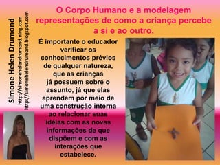 O Corpo Humano e a modelagem
                       http://simonehelendrumond.blogspot.com
                         http://simonehelendrumond.ning.com     representações de como a criança percebe
Simone Helen Drumond

                                                                             a si e ao outro.
                                                                É importante o educador
                                                                        verificar os
                                                                conhecimentos prévios
                                                                 de qualquer natureza,
                                                                     que as crianças
                                                                   já possuem sobre o
                                                                   assunto, já que elas
                                                                 aprendem por meio de
                                                                uma construção interna
                                                                    ao relacionar suas
                                                                  idéias com as novas
                                                                   informações de que
                                                                    dispõem e com as
                                                                      interações que
                                                                        estabelece.
 