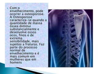    Com o
    envelhecimento, pode
    ocorrer a osteoporose.
    A Osteoporose
    caracteriza-se quando a
    quantidade de massa
    óssea diminui
    substancialmente e
    desenvolve ossos
    ocos, finos e de
    extrema
    sensibilidade, mais
    sujeitos a fraturas. Faz
    parte do processo
    normal de
    envelhecimento e é
    mais comum em
    mulheres que em
    homens
 