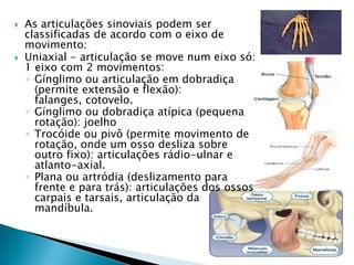    As articulações sinoviais podem ser
    classificadas de acordo com o eixo de
    movimento:
   Uniaxial - articulação se move num eixo só:
    1 eixo com 2 movimentos:
    ◦ Gínglimo ou articulação em dobradiça
      (permite extensão e flexão):
      falanges, cotovelo.
    ◦ Gínglimo ou dobradiça atípica (pequena
      rotação): joelho
    ◦ Trocóide ou pivô (permite movimento de
      rotação, onde um osso desliza sobre
      outro fixo): articulações rádio-ulnar e
      atlanto-axial.
    ◦ Plana ou artródia (deslizamento para
      frente e para trás): articulações dos ossos
      carpais e tarsais, articulação da
      mandíbula.
 
