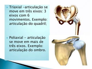    Triaxial -articulação se
    move em três eixos: 3
    eixos com 6
    movimentos. Exemplo:
    articulação do quadril;



   Poliaxial - articulação
    se move em mais de
    três eixos. Exemplo:
    articulação do ombro.
 
