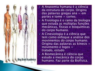    A Anatomia humana é a ciência
    da estrutura do corpo. Origina
    das palavras gregas ana = em
    partes e tome = cortes.
   A Fisiologia é o ramo da biologia
    que estuda as múltiplas funções
    mecânicas, físicas e bioquímicas
    do corpo humano.
   A Cinesiologia é a ciência que
    tem como enfoque a análise dos
    movimentos do corpo humano.
    Origina das palavras as kínesis =
    movimento e logos =
    tratado, estudo
   A Biomecânica é ciência que
    estudo a mecânica do corpo
    humano. Faz parte da Biofísica.
 